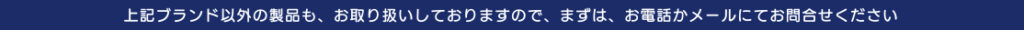 上記ブランド以外の製品も、お取り扱いしておりますので、まずは、お電話かメールにてお問い合わせください
